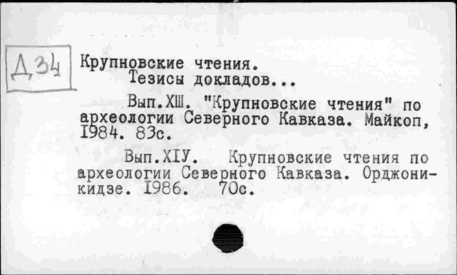 ﻿Д / L Крупновские чтения.
Тезисы докладов...
Вып.ХШ. "Крупновские чтения" по археологии Северного Кавказа. Майкоп, 1984. 83с.
Вып.ХТУ. Крупновские чтения по археологии Северного Кавказа. Орцжони кидзе. 1986. 7Ос.